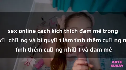 sex online cách kích thích đam mê trong hôn nhân: Sex vợ chồng và bí quyết làm tình thêm cuồng nhiệt và đam mê