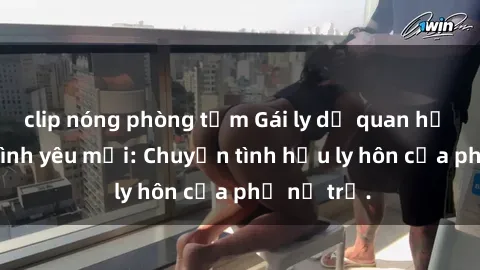 clip nóng phòng tắm Gái ly dị quan hệ tìm kiếm tình yêu mới: Chuyện tình hậu ly hôn của phụ nữ trẻ.