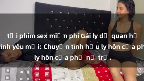tải phim sex miễn phí Gái ly dị quan hệ tìm kiếm tình yêu mới: Chuyện tình hậu ly hôn của phụ nữ trẻ.