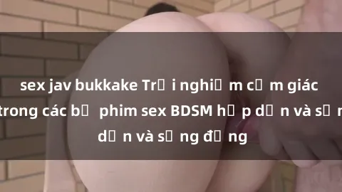 sex jav bukkake Trải nghiệm cảm giác mới lạ trong các bộ phim sex BDSM hấp dẫn và sống động
