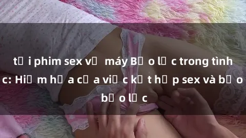 tải phim sex về máy Bạo lực trong tình dục: Hiểm họa của việc kết hợp sex và bạo lực