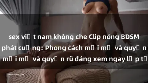 sex việt nam không che Clip nóng BDSM khiến người xem phát cuồng: Phong cách mới mẻ và quyến rũ đáng xem ngay lập tức!