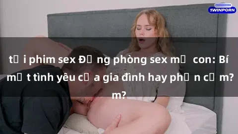 tải phim sex Động phòng sex mẹ con: Bí mật tình yêu của gia đình hay phản cảm?