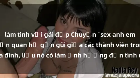 làm tình với gái đẹp Chuyện `sex anh em ruột` - Đề cập đến quan hệ gần gũi giữa các thành viên trong gia đình, liệu nó có làm ảnh hưởng đến tình cảm gia đình hay không?