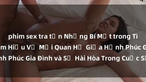 phim sex tra tấn Những Bí Mật trong Tình Dục Gia Đình: Tìm Hiểu Về Mối Quan Hệ Giữa Hạnh Phúc Gia Đình và Sự Hài Hòa Trong Cuộc Sống Tình Dục