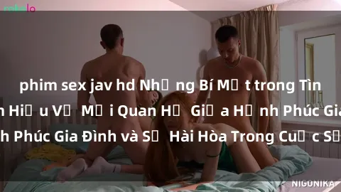 phim sex jav hd Những Bí Mật trong Tình Dục Gia Đình: Tìm Hiểu Về Mối Quan Hệ Giữa Hạnh Phúc Gia Đình và Sự Hài Hòa Trong Cuộc Sống Tình Dục
