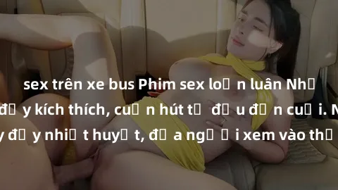 sex trên xe bus Phim sex loạn luân Nhật Bản: Hành động đầy kích thích, cuốn hút từ đầu đến cuối. Những cảnh quay đầy nhiệt huyết, đưa người xem vào thế giới độc đáo của tình thân. Đừng bỏ lỡ!
