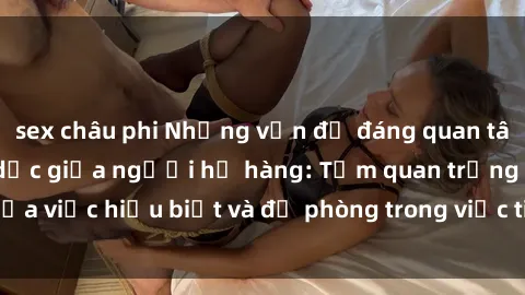 sex châu phi Những vấn đề đáng quan tâm về quan hệ tình dục giữa người họ hàng: Tầm quan trọng của việc hiểu biết và đề phòng trong việc tiếp xúc trong gia đình.
