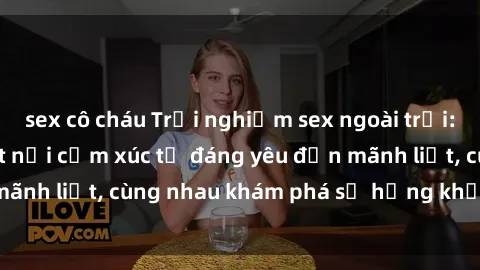 sex cô cháu Trải nghiệm sex ngoài trời: Khi thiên nhiên kết nối cảm xúc từ đáng yêu đến mãnh liệt, cùng nhau khám phá sự hứng khởi và thú vị.