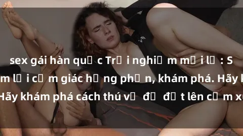 sex gái hàn quốc Trải nghiệm mới lạ: Sex trong xe hơi đem lại cảm giác hưng phấn, khám phá. Hãy khám phá cách thú vị để đốt lên cảm xúc trong cuộc tình!