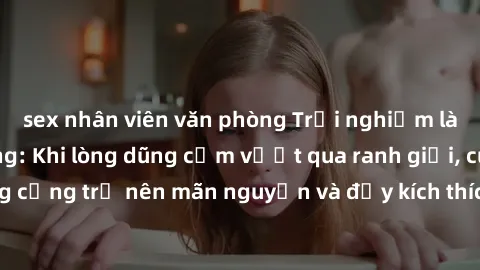 sex nhân viên văn phòng Trải nghiệm làm tình ngoài đường: Khi lòng dũng cảm vượt qua ranh giới, cuộc hẹn nơi công cộng trở nên mãn nguyện và đầy kích thích. Hành vi nguy hiểm, nhưng cũng tạo nên cảm g