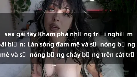 sex gái tây Khám phá những trải nghiệm độc đáo tại sex bãi biển: Làn sóng đam mê và sự nóng bỏng cháy bỏng trên cát trắng