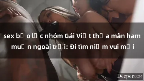 sex bạo lực nhóm Gái Việt thỏa mãn ham muốn ngoài trời: Đi tìm niềm vui mới