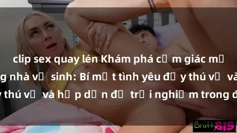 clip sex quay lén Khám phá cảm giác mới mẻ với sex trong nhà vệ sinh: Bí mật tình yêu đầy thú vị và hấp dẫn để trải nghiệm trong đêm hôm nay!
