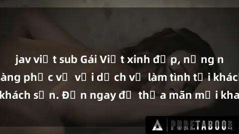 jav việt sub Gái Việt xinh đẹp, nồng nàn tình cảm, sẵn sàng phục vụ với dịch vụ làm tình tại khách sạn. Đến ngay để thỏa mãn mọi khao khát của bạn!