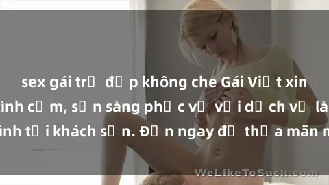 sex gái trẻ đẹp không che Gái Việt xinh đẹp, nồng nàn tình cảm, sẵn sàng phục vụ với dịch vụ làm tình tại khách sạn. Đến ngay để thỏa mãn mọi khao khát của bạn!