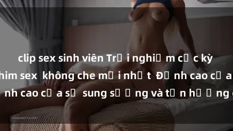 clip sex sinh viên Trải nghiệm cực kỳ nóng bỏng trong phim sex  không che mới nhất  Đỉnh cao của sự sung sướng và tận hưởng chân thật