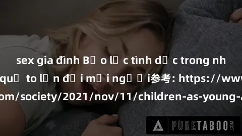 sex gia đình Bạo lực tình dục trong nhóm: nguy cơ và hậu quả to lớn đối mọi người参考: https://www.theguardian.com/society/2021/nov/11/children-as-young-as-four-are-being-sexually-abused-by-groups-in-uk