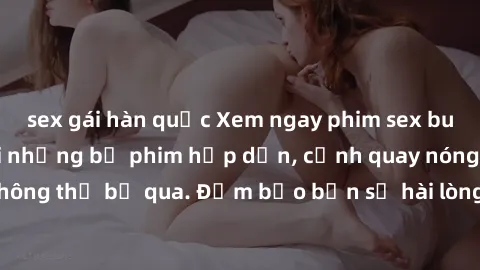 sex gái hàn quốc Xem ngay phim sex bukkake hàng đầu với những bộ phim hấp dẫn, cảnh quay nóng bỏng không thể bỏ qua. Đảm bảo bạn sẽ hài lòng với trải nghiệm mới lạ này!
