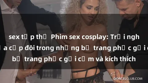 sex tập thể Phim sex cosplay: Trải nghiệm tuyệt vời của cặp đôi trong những bộ trang phục gợi cảm và kích thích