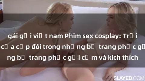 gái gọi việt nam Phim sex cosplay: Trải nghiệm tuyệt vời của cặp đôi trong những bộ trang phục gợi cảm và kích thích