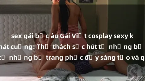 sex gái bắc âu Gái Việt cosplay sexy khiến fan hâm mộ phát cuồng: Thử thách sức hút từ những bộ trang phục đầy sáng tạo và quyến rũ!