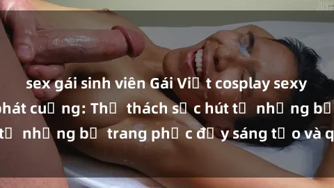 sex gái sinh viên Gái Việt cosplay sexy khiến fan hâm mộ phát cuồng: Thử thách sức hút từ những bộ trang phục đầy sáng tạo và quyến rũ!