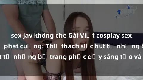 sex jav không che Gái Việt cosplay sexy khiến fan hâm mộ phát cuồng: Thử thách sức hút từ những bộ trang phục đầy sáng tạo và quyến rũ!