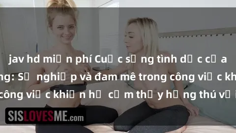 jav hd miễn phí Cuộc sống tình dục của nhân viên văn phòng: Sự nghiệp và đam mê trong công việc khiến họ cảm thấy hứng thú với tình dục?