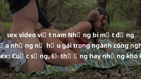 sex video việt nam Những bí mật đằng sau cuộc sống của những nữ hầu gái trong ngành công nghiệp sex: Cuộc sống, lẽ thường hay những khó khăn mà họ phải đối mặt.