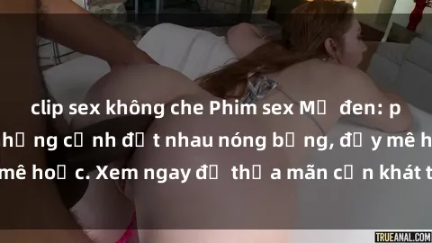 clip sex không che Phim sex Mỹ đen: phút mãnh liệt với những cảnh địt nhau nóng bỏng, đầy mê hoặc. Xem ngay để thỏa mãn cơn khát tình dục của bạn!