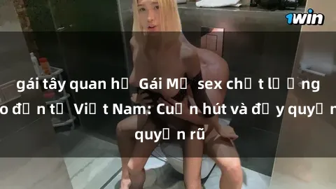 gái tây quan hệ Gái Mỹ sex chất lượng cao đến từ Việt Nam: Cuốn hút và đầy quyến rũ