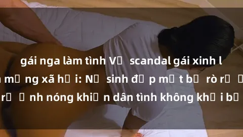 gái nga làm tình Vụ scandal gái xinh lộ hàng gây sốt trên mạng xã hội: Nữ sinh đẹp mắt bị rò rỉ ảnh nóng khiến dân tình không khỏi bất ngờ và phẫn nộ!