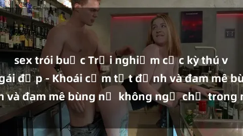 sex trói buộc Trải nghiệm cực kỳ thú vị khi làm tình với gái đẹp - Khoái cảm tột đỉnh và đam mê bùng nổ không ngờ chỉ trong một đêm!