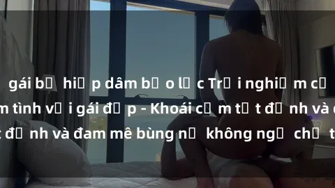 gái bị hiếp dâm bạo lực Trải nghiệm cực kỳ thú vị khi làm tình với gái đẹp - Khoái cảm tột đỉnh và đam mê bùng nổ không ngờ chỉ trong một đêm!