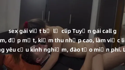 sex gái việt bị lộ clip Tuyển gái call girl Việt Nam gợi cảm, đẹp mắt, kiếm thu nhập cao, làm việc linh hoạt, không yêu cầu kinh nghiệm, đào tạo miễn phí. Liên hệ ngay để biết thêm chi tiết!
