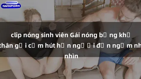 clip nóng sinh viên Gái nóng bỏng khỏa thân gợi cảm hút hồn người đến ngắm nhìn