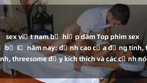sex việt nam bị hiếp dâm Top phim sex hot nhất không thể bỏ lỡ năm nay: đỉnh cao của đồng tính, threesome đầy kích thích và các cảnh nóng đang gây sốt!