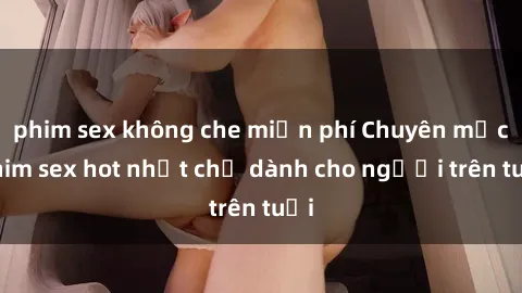 phim sex không che miễn phí Chuyên mục phim sex hot nhất chỉ dành cho người trên tuổi