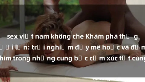 sex việt nam không che Khám phá thế giới mới với sex người lớn: trải nghiệm đầy mê hoặc và đắm chìm trong những cung bậc cảm xúc tột cùng, hứng khởi và cuốn hút.