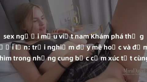 sex người mẫu việt nam Khám phá thế giới mới với sex người lớn: trải nghiệm đầy mê hoặc và đắm chìm trong những cung bậc cảm xúc tột cùng, hứng khởi và cuốn hút.