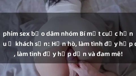 phim sex bạo dâm nhóm Bí mật cuộc hẹn gái Việt lần đầu ở khách sạn: Hẹn hò, làm tình đầy hấp dẫn và đam mê!