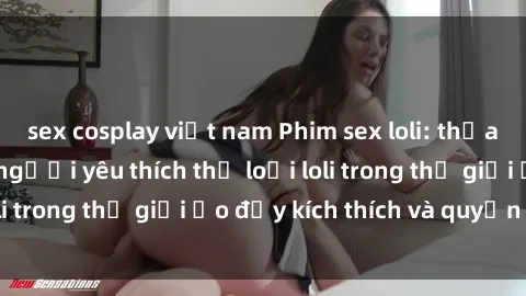 sex cosplay việt nam Phim sex loli: thỏa mãn đam mê của người yêu thích thể loại loli trong thế giới ảo đầy kích thích và quyến rũ.