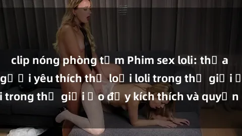 clip nóng phòng tắm Phim sex loli: thỏa mãn đam mê của người yêu thích thể loại loli trong thế giới ảo đầy kích thích và quyến rũ.