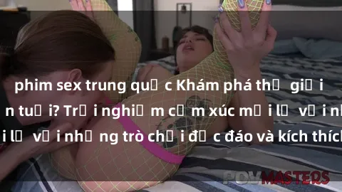 phim sex trung quốc Khám phá thế giới sex trực tuyến: Hơn tuổi? Trải nghiệm cảm xúc mới lạ với những trò chơi độc đáo và kích thích người lớn