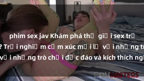 phim sex jav Khám phá thế giới sex trực tuyến: Hơn tuổi? Trải nghiệm cảm xúc mới lạ với những trò chơi độc đáo và kích thích người lớn