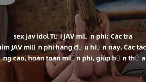 sex jav idol Tải JAV miễn phí: Các trang web cung cấp phim JAV miễn phí hàng đầu hiện nay. Các tác phẩm chất lượng cao, hoàn toàn miễn phí, giúp bạn thỏa mãn niềm đam mê mà không tốn kém.