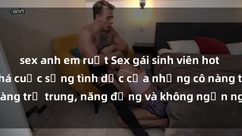 sex anh em ruột Sex gái sinh viên hot nhất: Cùng khám phá cuộc sống tình dục của những cô nàng trẻ trung, năng động và không ngần ngại thử nghiệm!