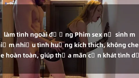 làm tình ngoài đường Phim sex nữ sinh mới nhất: Trải nghiệm nhiều tình huống kích thích, không che hoàn toàn, giúp thỏa mãn cơn khát tình dục của các bạn trẻ