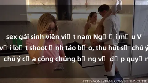 sex gái sinh viên việt nam Người mẫu Việt Nam gây sốt với loạt shoot ảnh táo bạo, thu hút sự chú ý của công chúng bằng vẻ đẹp quyến rũ và gợi cảm.